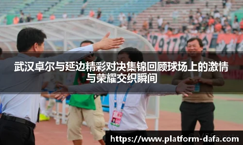 武汉卓尔与延边精彩对决集锦回顾球场上的激情与荣耀交织瞬间