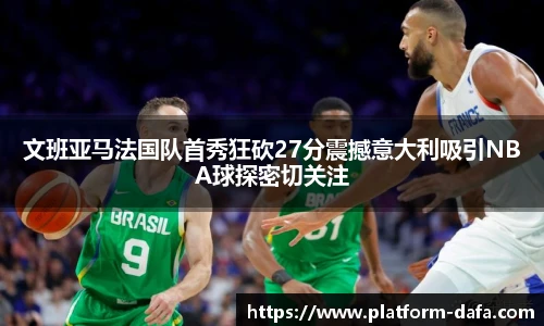 文班亚马法国队首秀狂砍27分震撼意大利吸引NBA球探密切关注